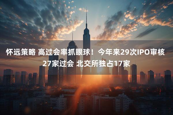 怀远策略 高过会率抓眼球！今年来29次IPO审核 27家过会 北交所独占17家