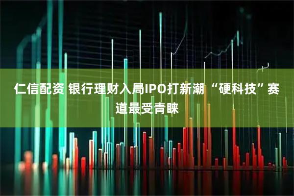 仁信配资 银行理财入局IPO打新潮 “硬科技”赛道最受青睐