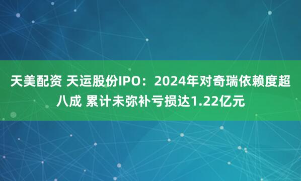 天美配资 天运股份IPO：2024年对奇瑞依赖度超八成 累计未弥补亏损达1.22亿元