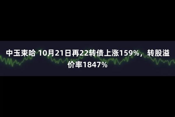 中玉束哈 10月21日再22转债上涨159%，转股溢价率1847%