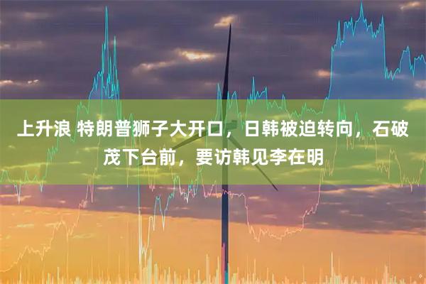 上升浪 特朗普狮子大开口,日韩被迫转向,石破茂下台前,要访韩见李在明