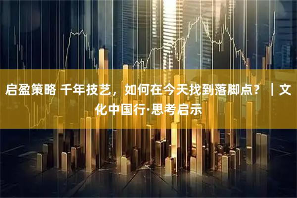 启盈策略 千年技艺，如何在今天找到落脚点？｜文化中国行·思考启示