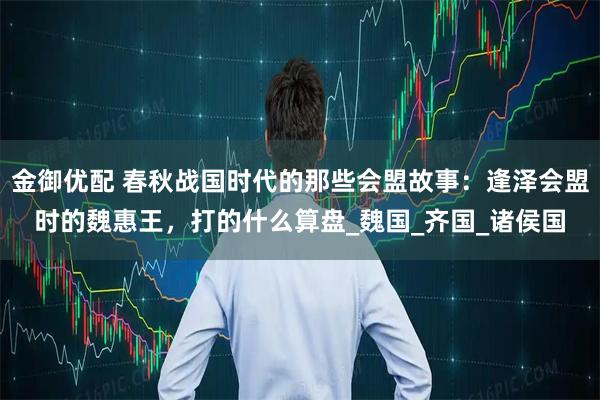 金御优配 春秋战国时代的那些会盟故事:逢泽会盟时的魏惠王,打的什么算盘_魏国_齐国_诸侯国