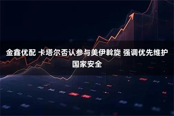 金鑫优配 卡塔尔否认参与美伊斡旋 强调优先维护国家安全