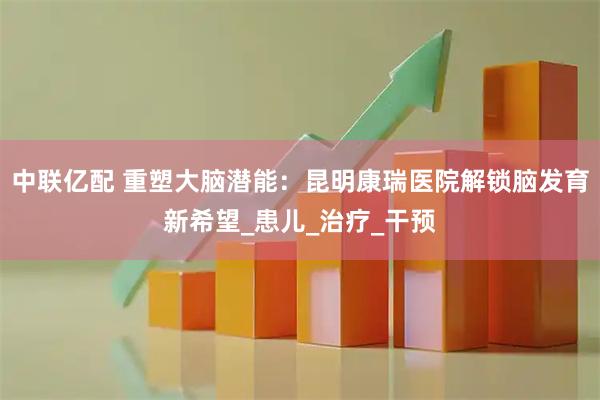 中联亿配 重塑大脑潜能:昆明康瑞医院解锁脑发育新希望_患儿_治疗_干预