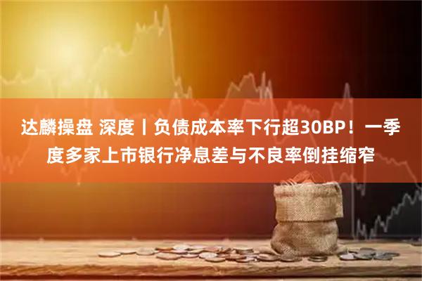 达麟操盘 深度丨负债成本率下行超30BP！一季度多家上市银行净息差与不良率倒挂缩窄