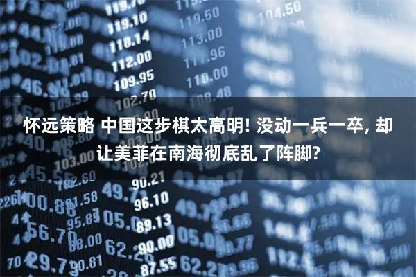 怀远策略 中国这步棋太高明! 没动一兵一卒, 却让美菲在南海彻底乱了阵脚?
