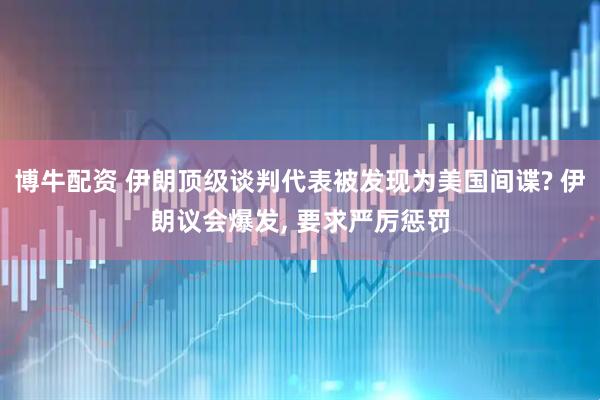 博牛配资 伊朗顶级谈判代表被发现为美国间谍? 伊朗议会爆发, 要求严厉惩罚
