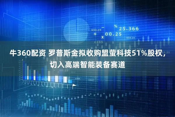牛360配资 罗普斯金拟收购盟萤科技51%股权，切入高端智能装备赛道
