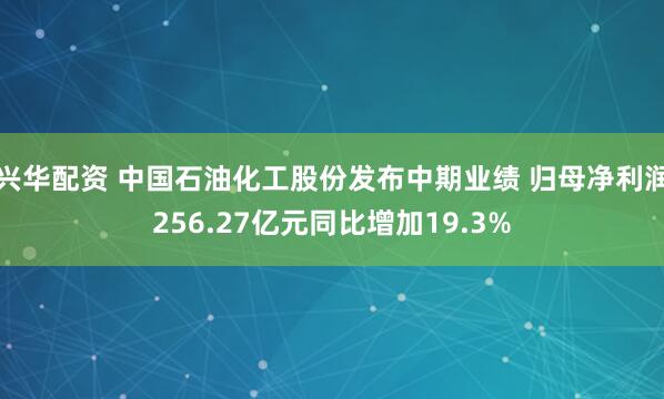 兴华配资 中国石油化工股份发布中期业绩 归母净利润256.27亿元同比增加19.3%