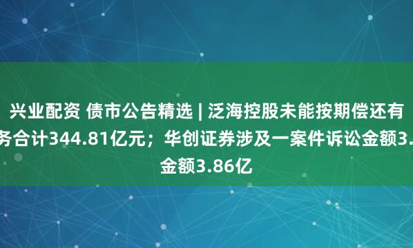 兴业配资 债市公告精选 | 泛海控股未能按期偿还有息债务合计344.81亿元；华创证券涉及一案件诉讼金额3.86亿
